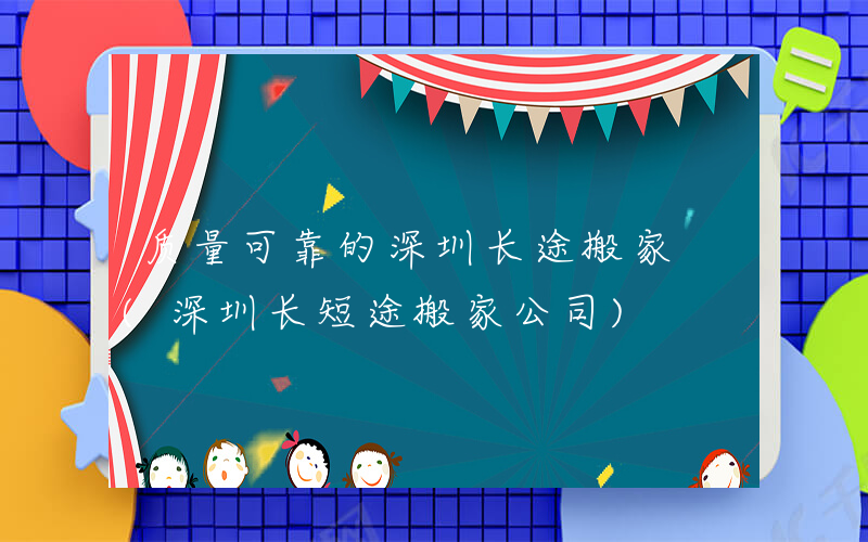 质量可靠的深圳长途搬家 (深圳长短途搬家公司)